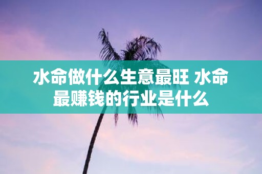 水命做什么生意最旺 水命最赚钱的行业是什么
