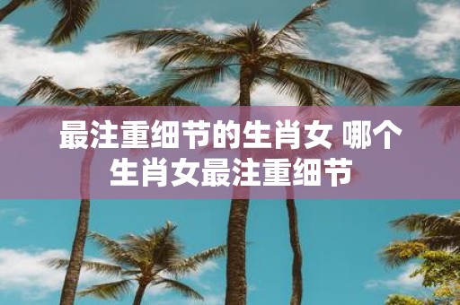 最注重细节的生肖女 哪个生肖女最注重细节