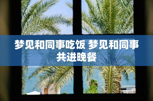 梦见和同事吃饭 梦见和同事共进晚餐