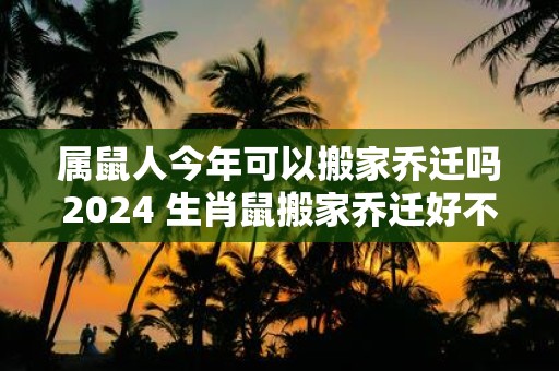属鼠人今年可以搬家乔迁吗2025 生肖鼠搬家乔迁好不好