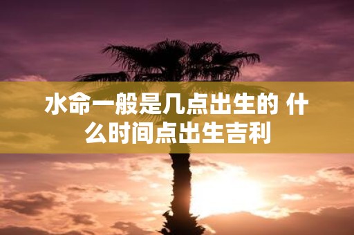 水命一般是几点出生的 什么时间点出生吉利