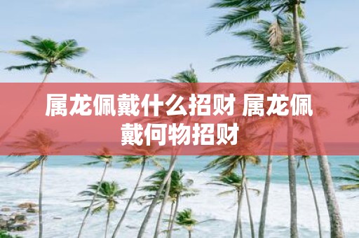属龙佩戴什么招财 属龙佩戴何物招财