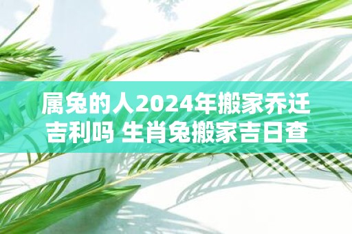 属兔的人2025年搬家乔迁吉利吗 生肖兔搬家吉日查询