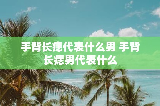 手背长痣代表什么男 手背长痣男代表什么