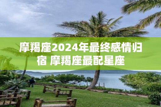 摩羯座2025年最终感情归宿 摩羯座最配星座