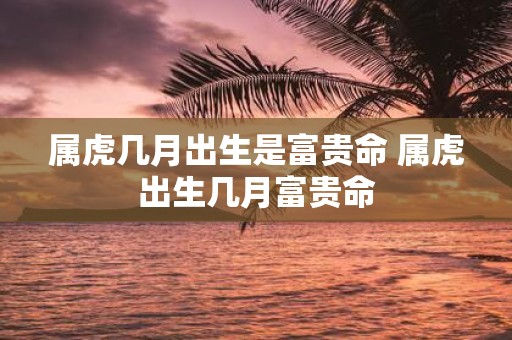 属虎几月出生是富贵命 属虎出生几月富贵命