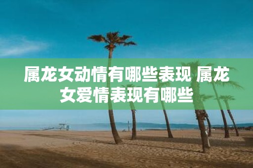 属龙女动情有哪些表现 属龙女爱情表现有哪些
