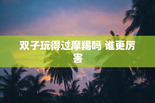 双子玩得过摩羯吗 谁更厉害