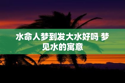 水命人梦到发大水好吗 梦见水的寓意
