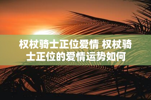 权杖骑士正位爱情 权杖骑士正位的爱情运势如何