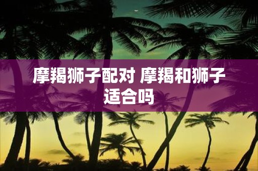 摩羯狮子配对 摩羯和狮子适合吗