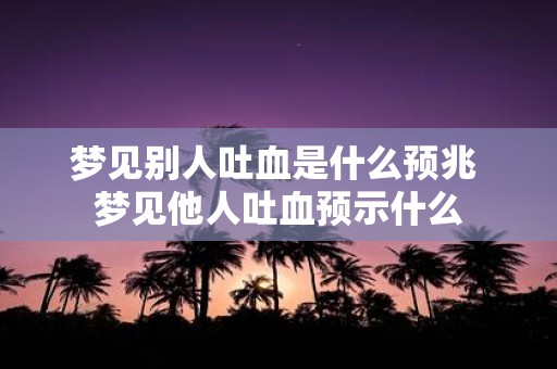 梦见别人吐血是什么预兆 梦见他人吐血预示什么