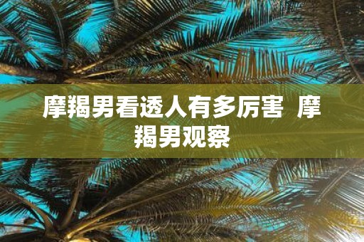 摩羯男看透人有多厉害 摩羯男观察