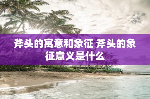 斧头的寓意和象征 斧头的象征意义是什么