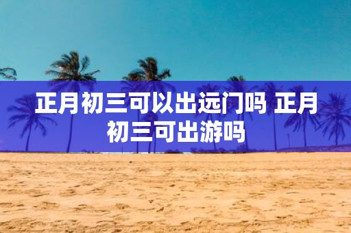 正月初三可以出远门吗 正月初三可出游吗