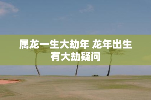 属龙一生大劫年 蛇年出生有大劫疑问