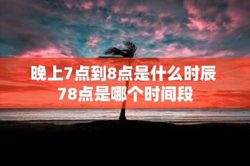 晚上7点到8点是什么时辰 78点是哪个时间段