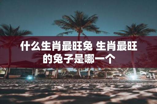 什么生肖最旺兔 生肖最旺的兔子是哪一个