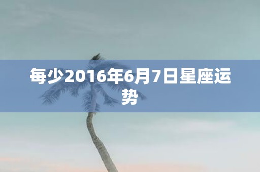 每少2016年6月7日星座运势