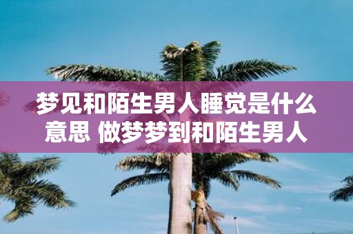 梦见和陌生男人睡觉是什么意思 做梦梦到和陌生男人睡觉好不好