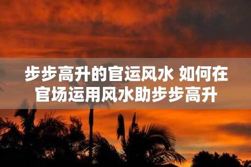 步步高升的官运风水 如何在官场运用风水助步步高升