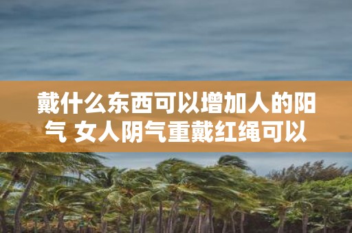 戴什么东西可以增加人的阳气 女人阴气重戴红绳可以吗