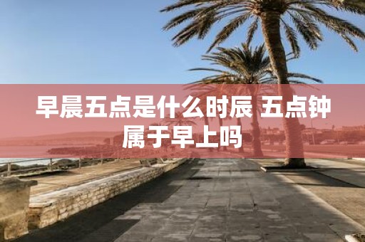早晨五点是什么时辰 五点钟属于早上吗