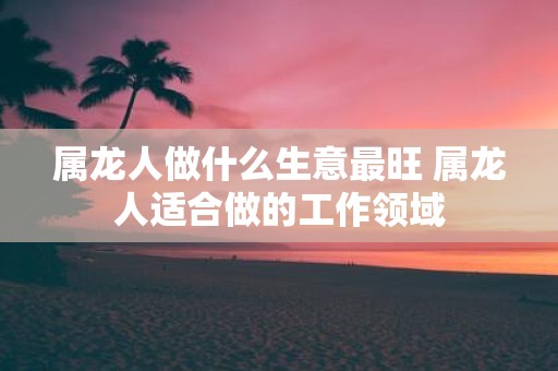 属龙人做什么生意最旺 属龙人适合做的工作领域