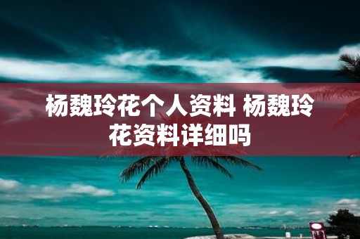杨魏玲花个人资料 杨魏玲花资料详细吗