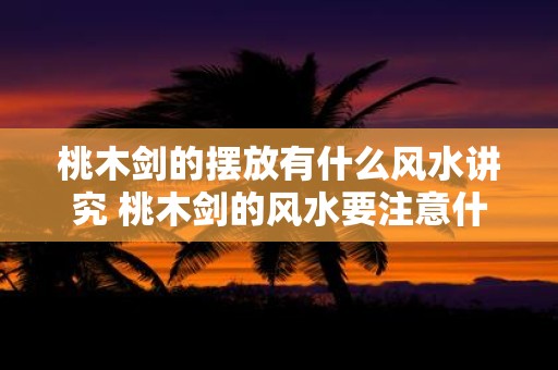 桃木剑的摆放有什么风水讲究 桃木剑的风水要注意什么