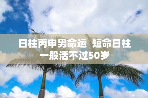 日柱丙申男命运 短命日柱一般活不过50岁