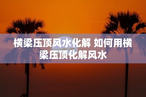 横梁压顶风水化解 如何用横梁压顶化解风水