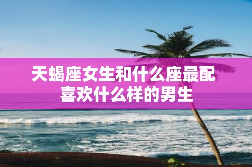天蝎座女生和什么座最配 喜欢什么样的男生