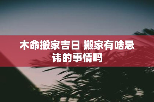 木命搬家吉日 搬家有啥忌讳的事情吗