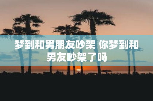 梦到和男朋友吵架 你梦到和男友吵架了吗