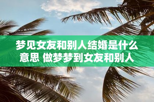 梦见女友和别人结婚是什么意思 做梦梦到女友和别人结婚好不好