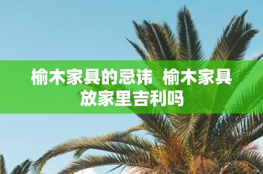 榆木家具的忌讳 榆木家具放家里吉利吗