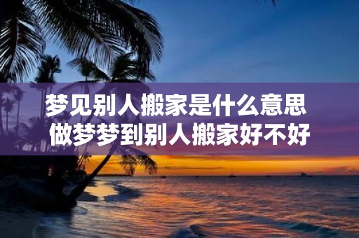梦见别人搬家是什么意思 做梦梦到别人搬家好不好