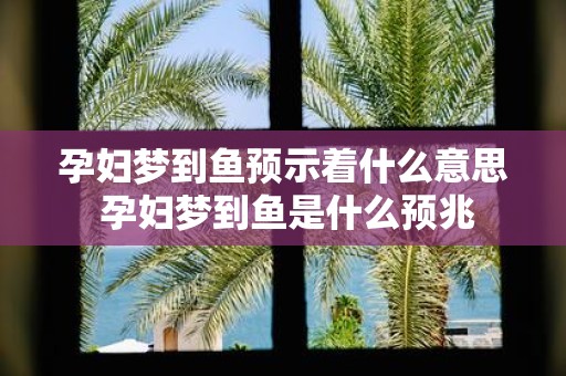 孕妇梦到鱼预示着什么意思 孕妇梦到鱼是什么预兆