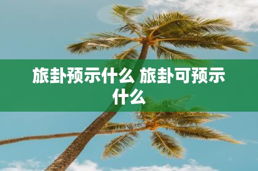 旅卦预示什么 旅卦可预示什么