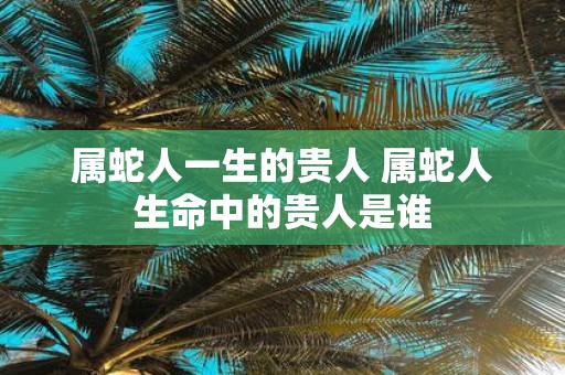 属蛇人一生的贵人 属蛇人生命中的贵人是谁