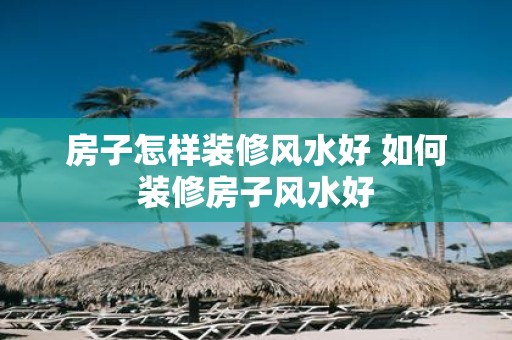 房子怎样装修风水好 如何装修房子风水好
