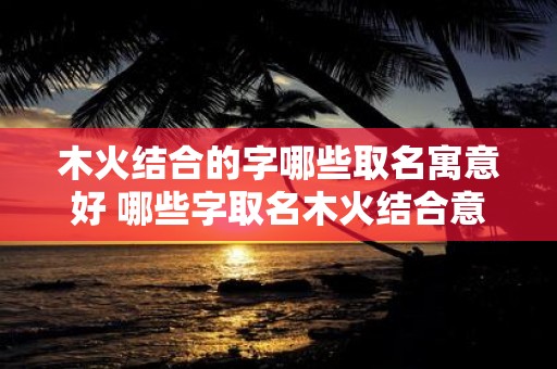 木火结合的字哪些取名寓意好 哪些字取名木火结合意义好