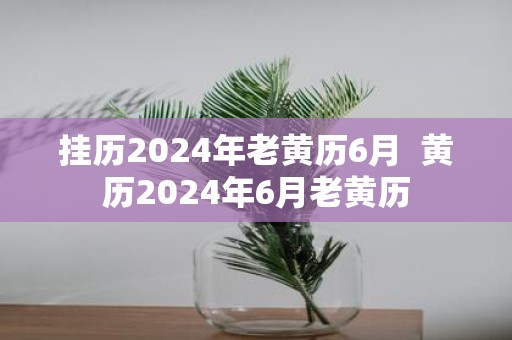 挂历2025年老黄历6月 黄历2025年6月老黄历