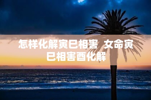 怎样化解寅巳相害 女命寅巳相害酉化解