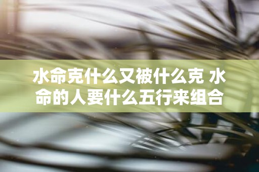 水命克什么又被什么克 水命的人要什么五行来组合