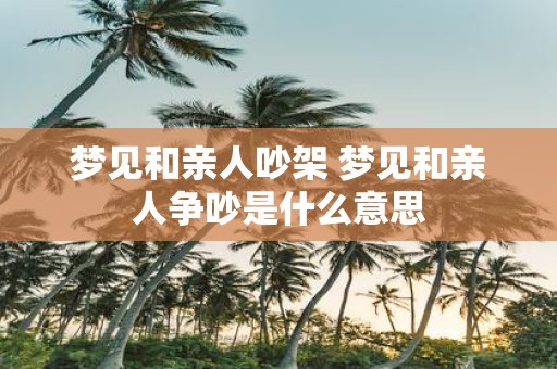 梦见和亲人吵架 梦见和亲人争吵是什么意思
