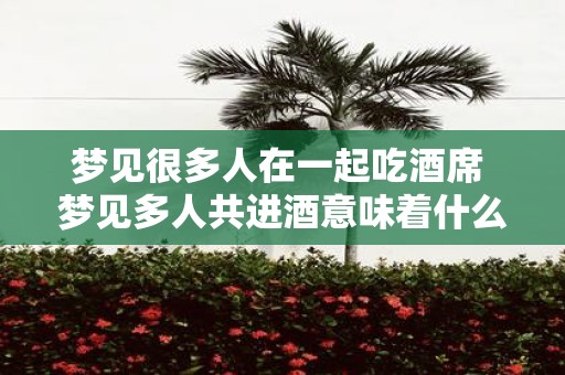 梦见很多人在一起吃酒席 梦见多人共进酒意味着什么