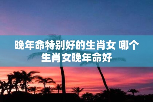 晚年命特别好的生肖女 哪个生肖女晚年命好