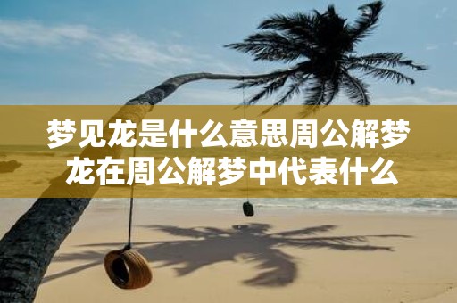 梦见龙是什么意思周公解梦 龙在周公解梦中代表什么
